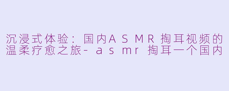 沉浸式体验：国内ASMR掏耳视频的温柔疗愈之旅-asmr掏耳一个国内