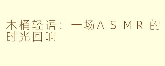 木桶轻语：一场ASMR的时光回响