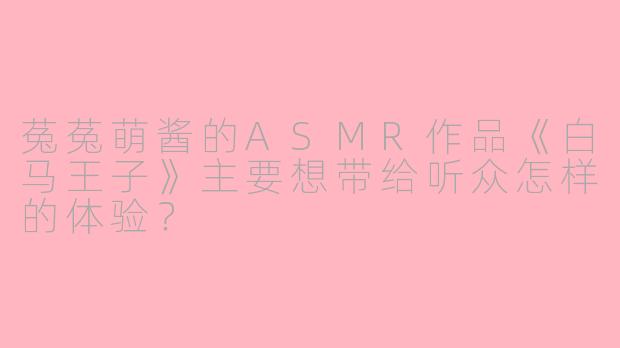 菟菟萌酱的ASMR作品《白马王子》主要想带给听众怎样的体验？