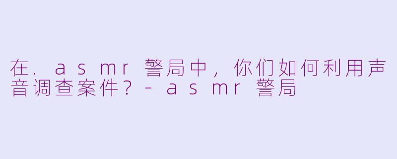 在.asmr警局中，你们如何利用声音调查案件？-asmr警局