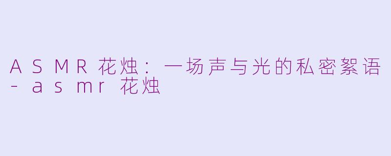 ASMR花烛：一场声与光的私密絮语-asmr花烛