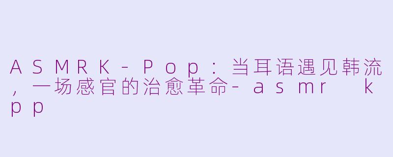 ASMRK-Pop:当耳语遇见韩流,一场感官的治愈革命-asmr kpp