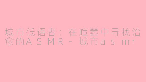 城市低语者:在喧嚣中寻找治愈的ASMR-城市asmr