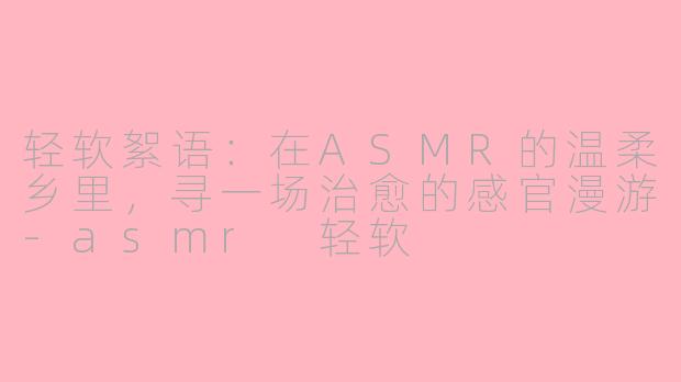 轻软絮语:在ASMR的温柔乡里,寻一场治愈的感官漫游-asmr 轻软