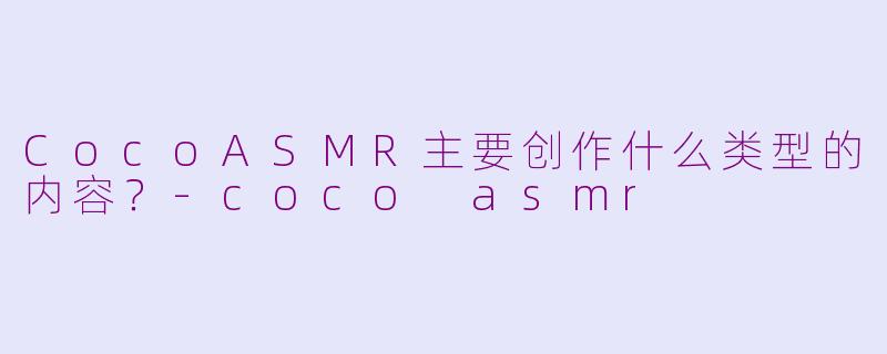 CocoASMR主要创作什么类型的内容？-coco asmr