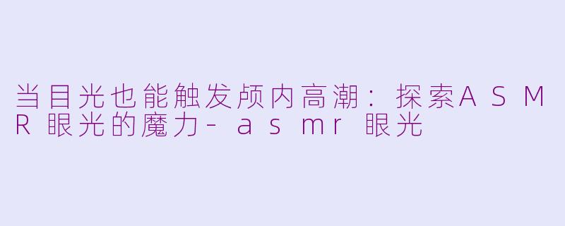 当目光也能触发颅内高潮：探索ASMR眼光的魔力-asmr眼光