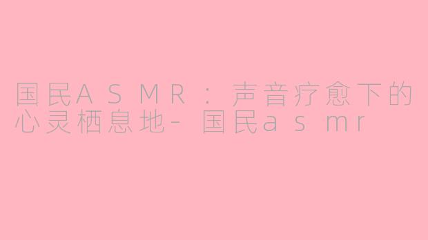 国民ASMR:声音疗愈下的心灵栖息地-国民asmr