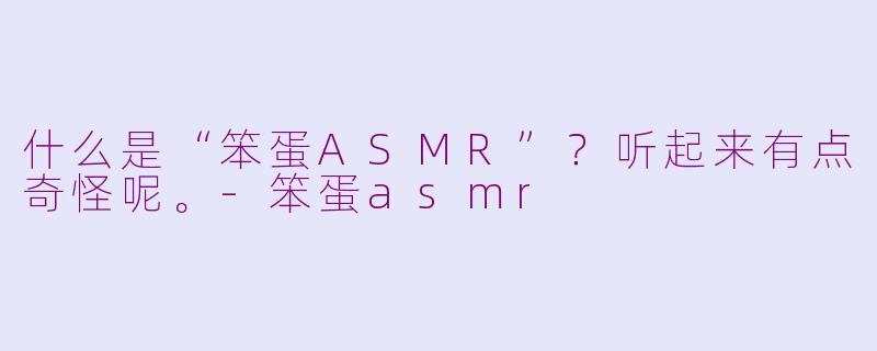 什么是“笨蛋ASMR”?听起来有点奇怪呢。-笨蛋asmr