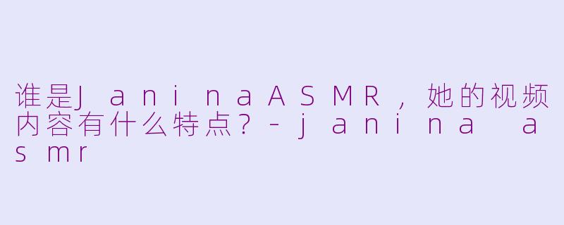谁是JaninaASMR，她的视频内容有什么特点？-janina asmr