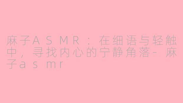 麻子ASMR:在细语与轻触中,寻找内心的宁静角落-麻子asmr