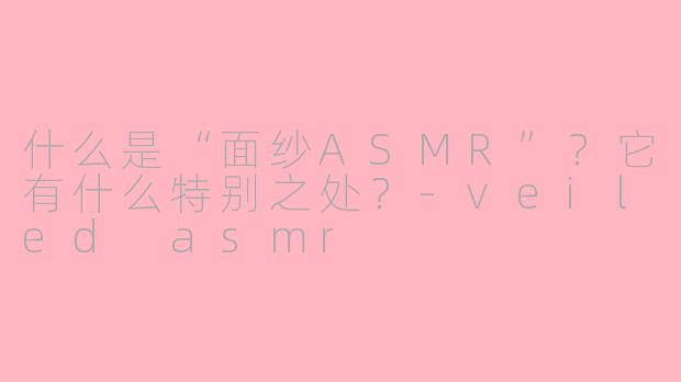 什么是“面纱ASMR”?它有什么特别之处?-veiled asmr