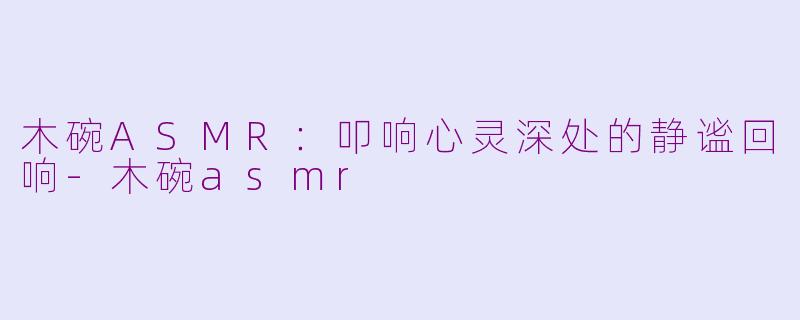 木碗ASMR：叩响心灵深处的静谧回响-木碗asmr