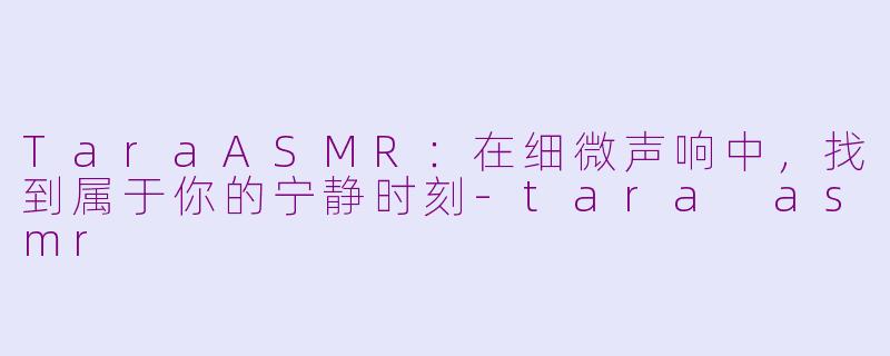 TaraASMR:在细微声响中,找到属于你的宁静时刻-tara asmr