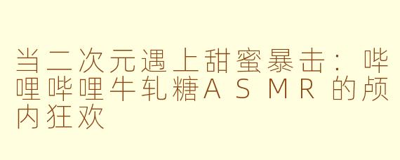 当二次元遇上甜蜜暴击：哔哩哔哩牛轧糖ASMR的颅内狂欢