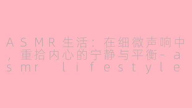 ASMR生活:在细微声响中,重拾内心的宁静与平衡-asmr lifestyle