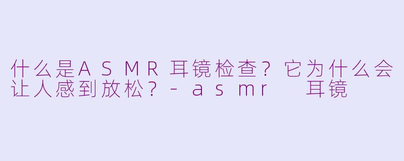什么是ASMR耳镜检查？它为什么会让人感到放松？-asmr 耳镜