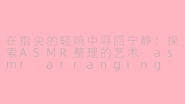 在指尖的轻响中寻回宁静:探索ASMR整理的艺术-asmr arranging