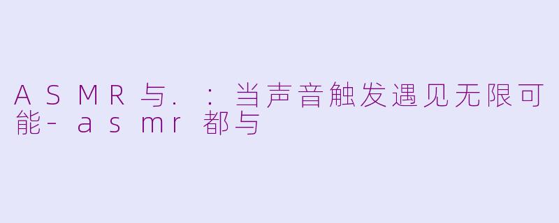ASMR与.:当声音触发遇见无限可能-asmr都与