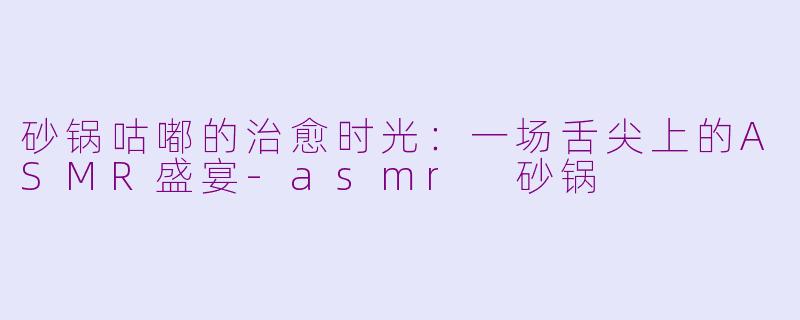 砂锅咕嘟的治愈时光:一场舌尖上的ASMR盛宴-asmr 砂锅
