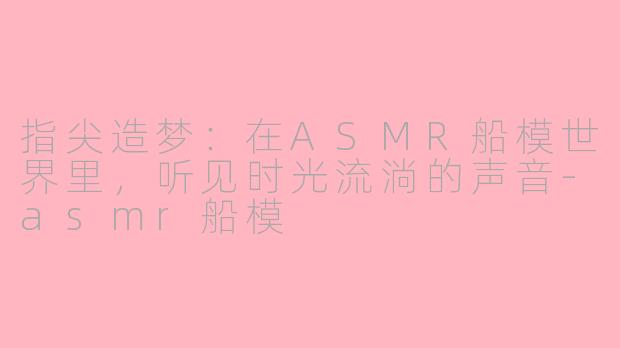 指尖造梦：在ASMR船模世界里，听见时光流淌的声音-asmr船模