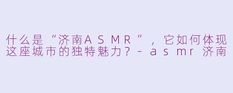 什么是“济南ASMR”,它如何体现这座城市的独特魅力?-asmr济南