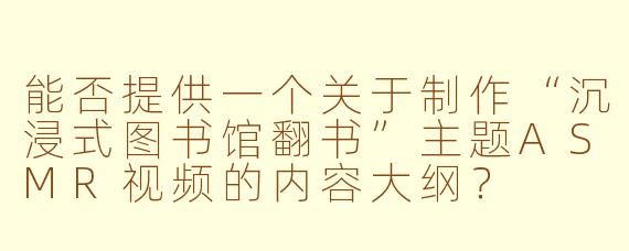 能否提供一个关于制作“沉浸式图书馆翻书”主题ASMR视频的内容大纲?