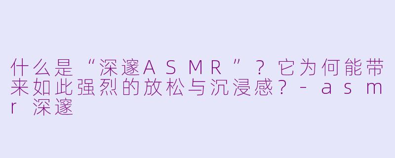 什么是“深邃ASMR”?它为何能带来如此强烈的放松与沉浸感?-asmr深邃