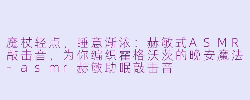 魔杖轻点，睡意渐浓：赫敏式ASMR敲击音，为你编织霍格沃茨的晚安魔法-asmr赫敏助眠敲击音
