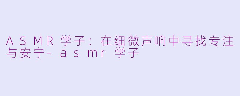 ASMR学子：在细微声响中寻找专注与安宁-asmr学子