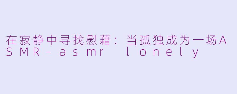 在寂静中寻找慰藉：当孤独成为一场ASMR-asmr lonely