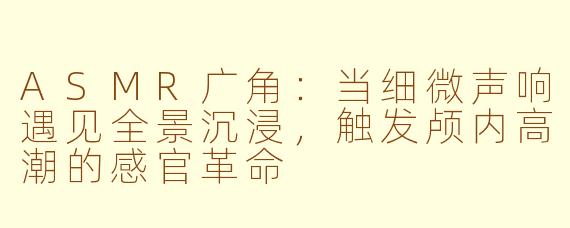 ASMR广角:当细微声响遇见全景沉浸,触发颅内高潮的感官革命