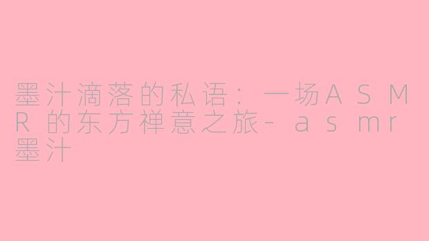 墨汁滴落的私语:一场ASMR的东方禅意之旅-asmr墨汁