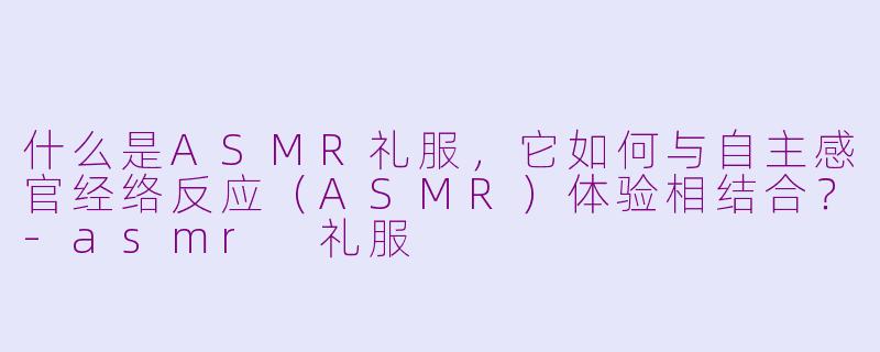 什么是ASMR礼服,它如何与自主感官经络反应(ASMR)体验相结合?-asmr 礼服