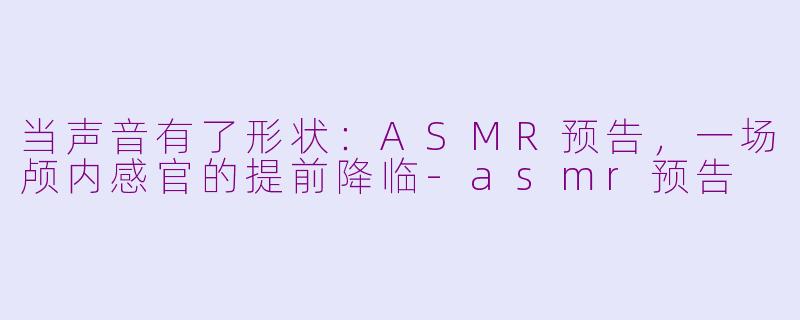 当声音有了形状:ASMR预告,一场颅内感官的提前降临-asmr预告