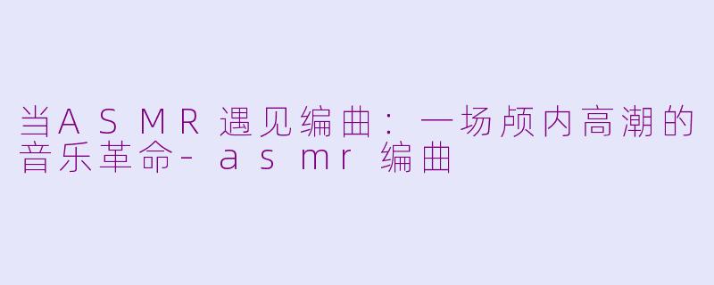 当ASMR遇见编曲:一场颅内高潮的音乐革命-asmr编曲