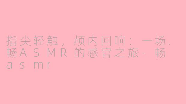 指尖轻触，颅内回响：一场.畅ASMR的感官之旅-畅 asmr