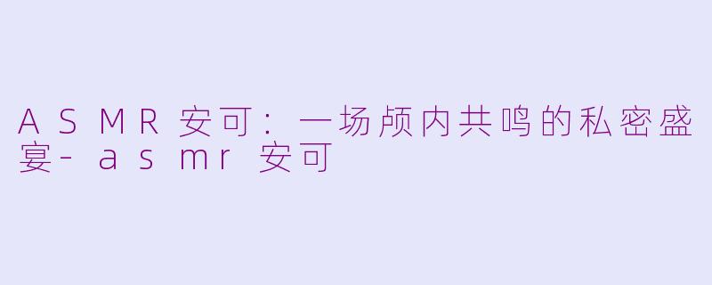 ASMR安可:一场颅内共鸣的私密盛宴-asmr安可
