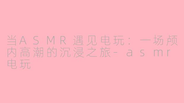 当ASMR遇见电玩：一场颅内高潮的沉浸之旅-asmr电玩