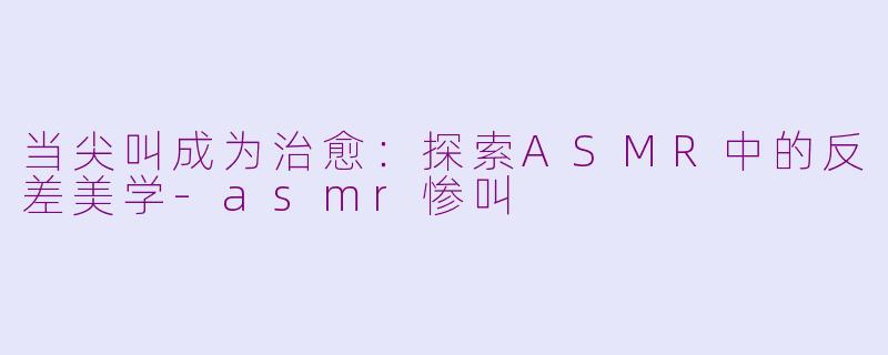 当尖叫成为治愈:探索ASMR中的反差美学-asmr惨叫