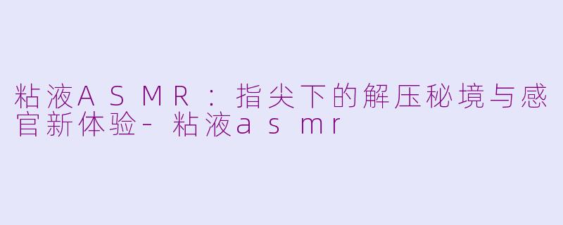 粘液ASMR:指尖下的解压秘境与感官新体验-粘液asmr