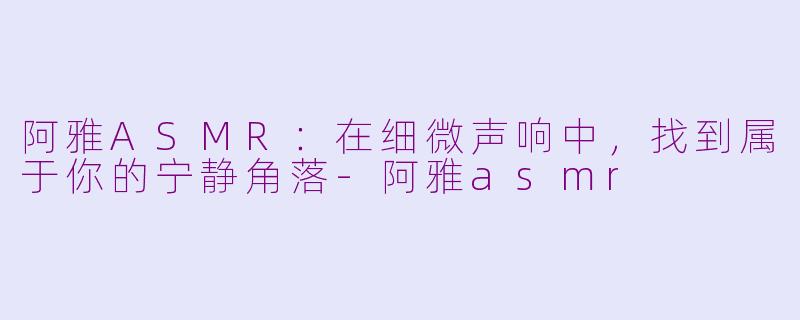 阿雅ASMR:在细微声响中,找到属于你的宁静角落-阿雅asmr