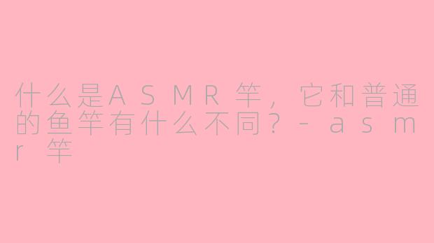 什么是ASMR竿,它和普通的鱼竿有什么不同?-asmr竿