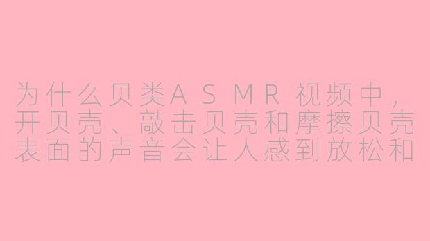 为什么贝类ASMR视频中,开贝壳、敲击贝壳和摩擦贝壳表面的声音会让人感到放松和舒适?