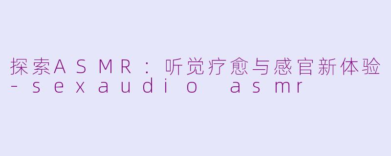 探索ASMR：听觉疗愈与感官新体验-sexaudio asmr