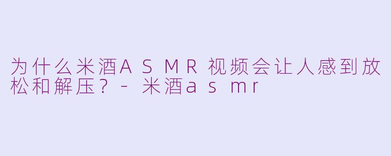 为什么米酒ASMR视频会让人感到放松和解压？-米酒asmr