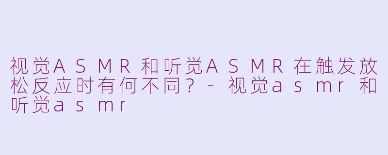 视觉ASMR和听觉ASMR在触发放松反应时有何不同？-视觉asmr和听觉asmr