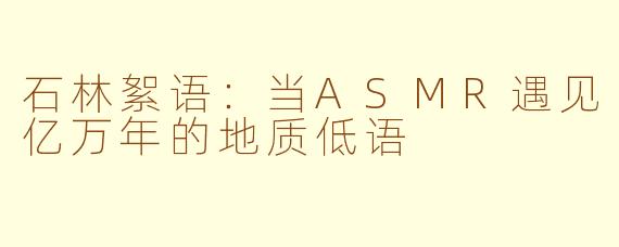 石林絮语:当ASMR遇见亿万年的地质低语