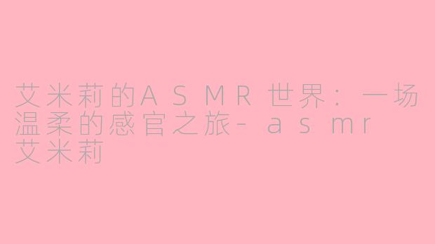 艾米莉的ASMR世界：一场温柔的感官之旅-asmr 艾米莉
