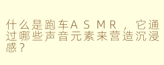 什么是跑车ASMR,它通过哪些声音元素来营造沉浸感?