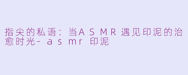 指尖的私语：当ASMR遇见印泥的治愈时光-asmr印泥